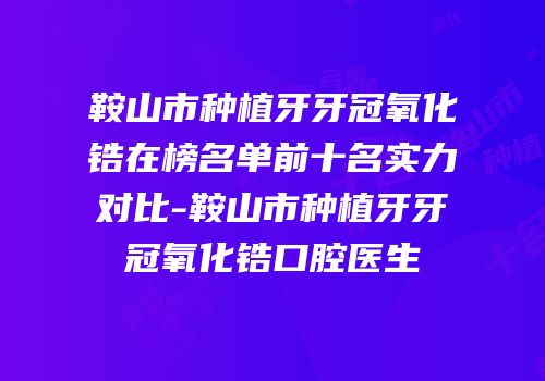 鞍山市种植牙牙冠氧化锆在榜名单前十名实力对比-鞍山市种植牙牙冠氧化锆口腔医生
