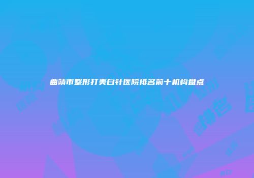 曲靖市整形打美白针医院排名前十机构盘点