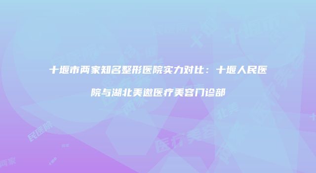 十堰市两家知名整形医院实力对比：十堰人民医院与湖北美邀医疗美容门诊部