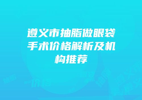 遵义市抽脂做眼袋手术价格解析及机构推荐