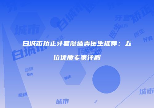 白城市矫正牙套隐适美医生推荐：五位优质专家详解