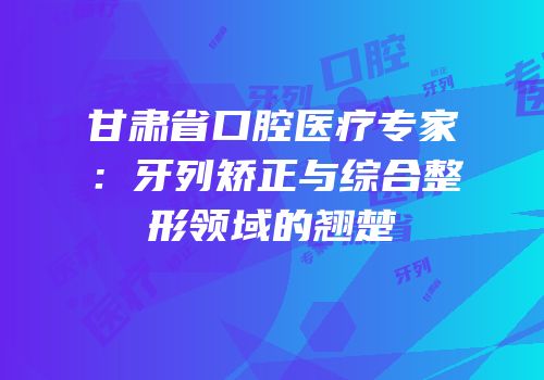甘肃省口腔医疗专家：牙列矫正与综合整形领域的翘楚