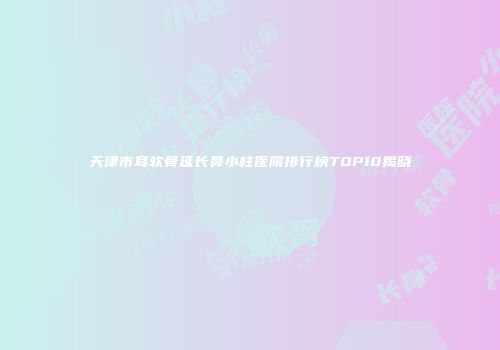 天津市耳软骨延长鼻小柱医院排行榜TOP10揭晓