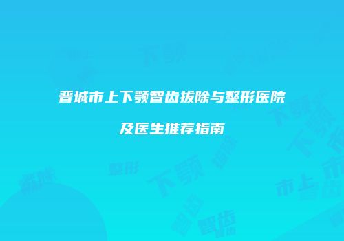 晋城市上下颚智齿拔除与整形医院及医生推荐指南