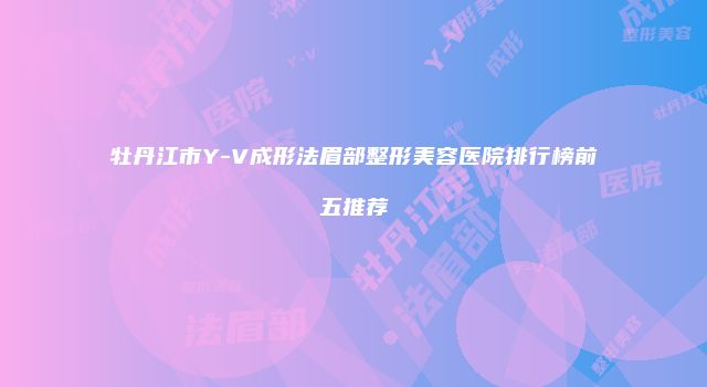 牡丹江市Y-V成形法眉部整形美容医院排行榜前五推荐