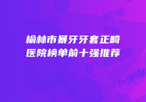 榆林市暴牙牙套正畸医院榜单前十强推荐