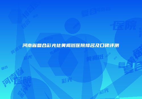 河南省复合彩光祛黄褐斑医院排名及口碑评测