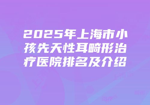 2025年上海市小孩先天性耳畸形治疗医院排名及介绍