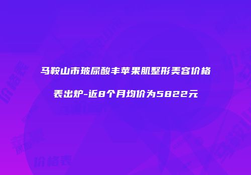 马鞍山市玻尿酸丰苹果肌整形美容价格表出炉-近8个月均价为5822元