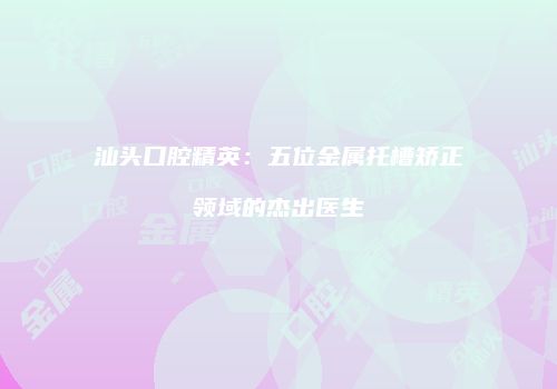 汕头口腔精英：五位金属托槽矫正领域的杰出医生