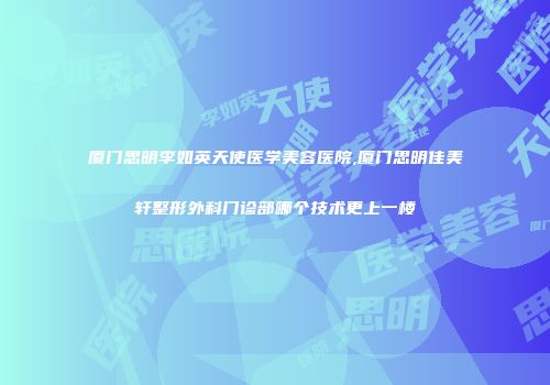 厦门思明李如英天使医学美容医院,厦门思明佳美轩整形外科门诊部哪个技术更上一楼