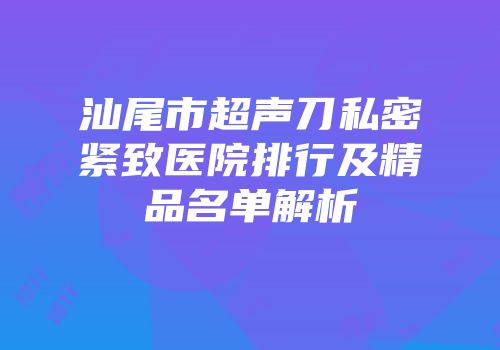 汕尾市超声刀私密紧致医院排行及精品名单解析