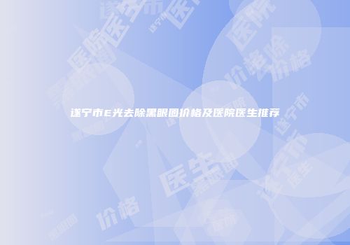 遂宁市E光去除黑眼圈价格及医院医生推荐