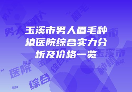 玉溪市男人眉毛种植医院综合实力分析及价格一览