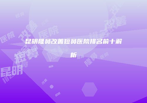 昆明隆鼻改善短鼻医院排名前十解析