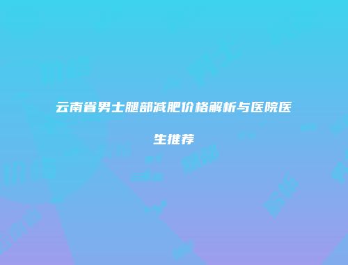 云南省男士腿部减肥价格解析与医院医生推荐