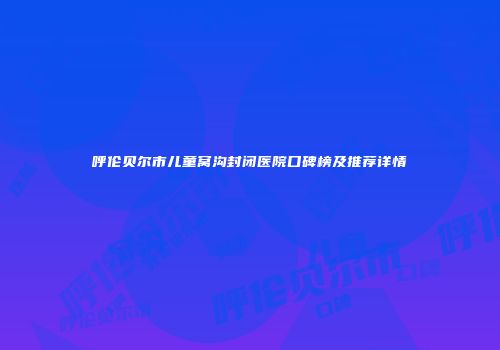 呼伦贝尔市儿童窝沟封闭医院口碑榜及推荐详情