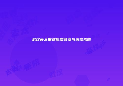 武汉去太田痣医院收费与选择指南