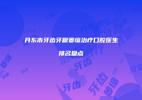 丹东市牙齿牙龈萎缩治疗口腔医生排名盘点