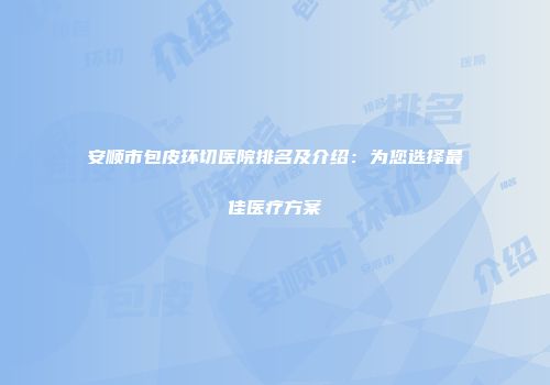 安顺市包皮环切医院排名及介绍：为您选择最佳医疗方案