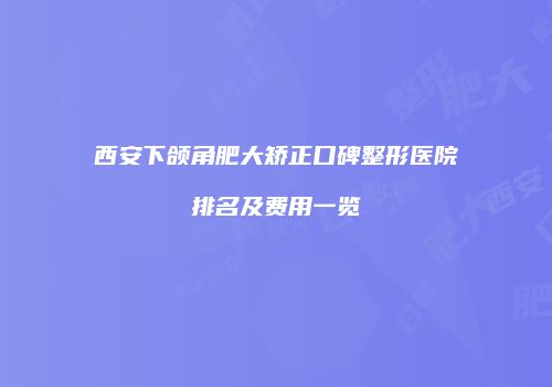 西安下颌角肥大矫正口碑整形医院排名及费用一览