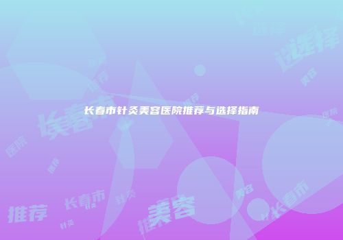 长春市针灸美容医院推荐与选择指南