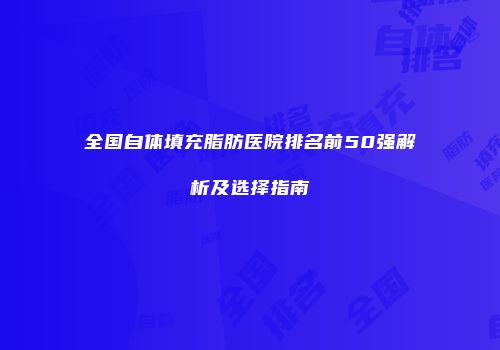 全国自体填充脂肪医院排名前50强解析及选择指南