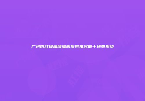 广州市肛提肌缝缩阴医院排名前十榜单揭晓