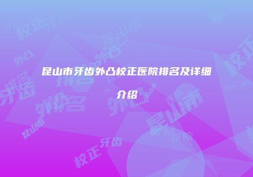 昆山市牙齿外凸校正医院排名及详细介绍