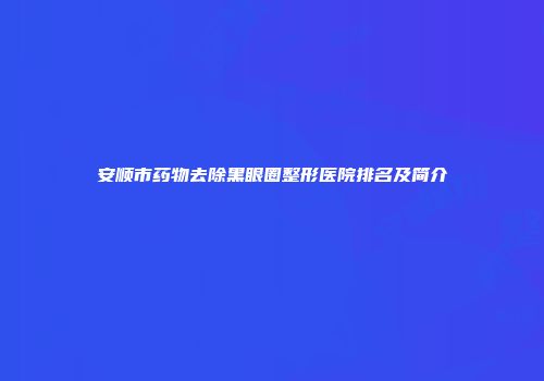 安顺市药物去除黑眼圈整形医院排名及简介