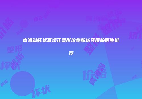 青海省杯状耳矫正整形价格解析及医院医生推荐
