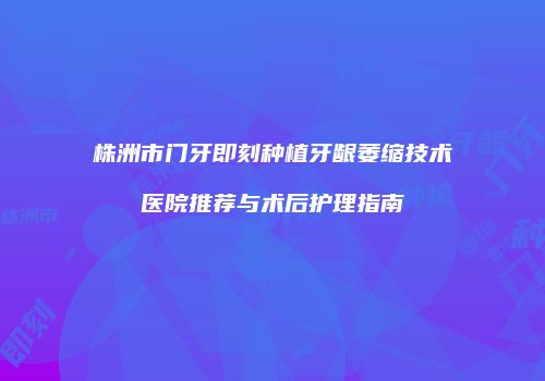 株洲市门牙即刻种植牙龈萎缩技术医院推荐与术后护理指南