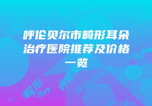 呼伦贝尔市畸形耳朵治疗医院推荐及价格一览