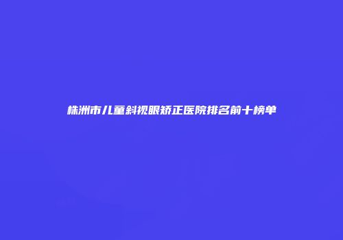 株洲市儿童斜视眼矫正医院排名前十榜单
