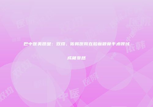 巴中医美翘楚：双均、依韩医院在脸瘫颧骨手术领域成就斐然