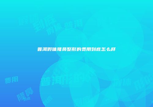 普洱假体隆鼻整形的费用到底怎么样
