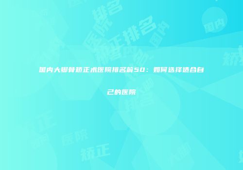 国内大脚骨矫正术医院排名前50：如何选择适合自己的医院