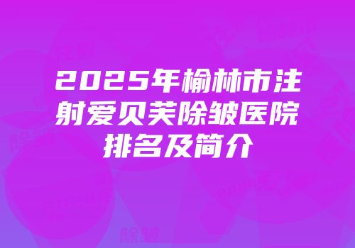 2025年榆林市注射爱贝芙除皱医院排名及简介