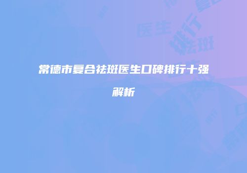 常德市复合祛斑医生口碑排行十强解析