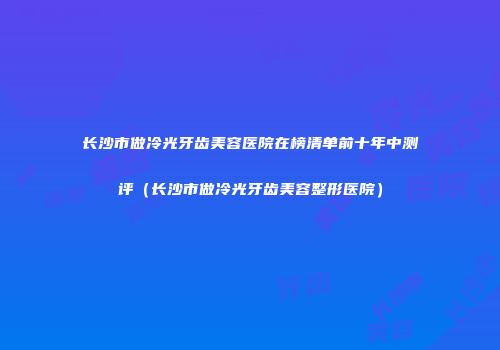 长沙市做冷光牙齿美容医院在榜清单前十年中测评（长沙市做冷光牙齿美容整形医院）