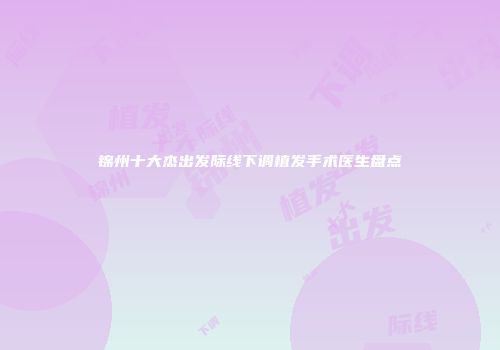锦州十大杰出发际线下调植发手术医生盘点