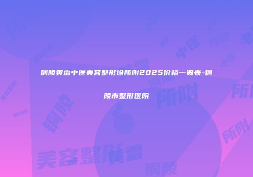 铜陵黄雷中医美容整形诊所附2025价格一览表-铜陵市整形医院