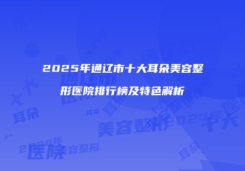 2025年通辽市十大耳朵美容整形医院排行榜及特色解析