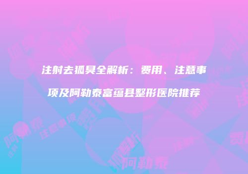 注射去狐臭全解析：费用、注意事项及阿勒泰富蕴县整形医院推荐