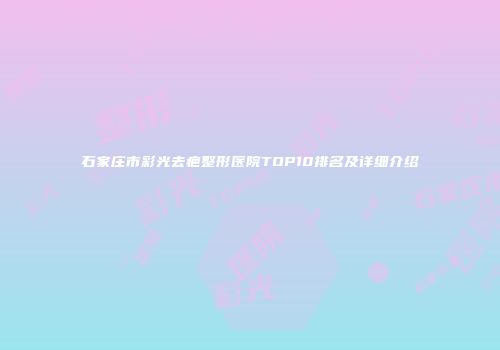 石家庄市彩光去疤整形医院TOP10排名及详细介绍