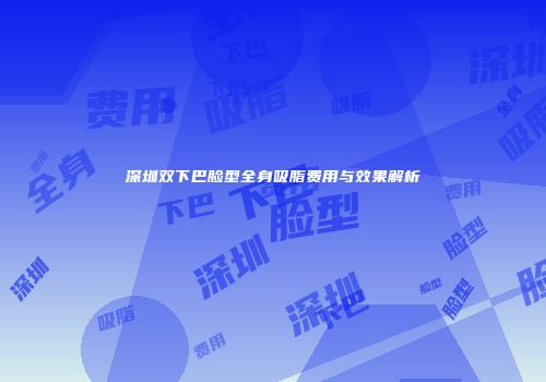 深圳双下巴脸型全身吸脂费用与效果解析