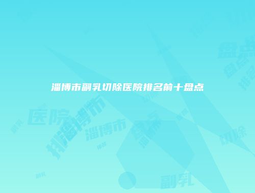淄博市副乳切除医院排名前十盘点
