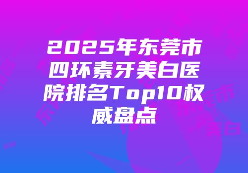 2025年东莞市四环素牙美白医院排名Top10权威盘点