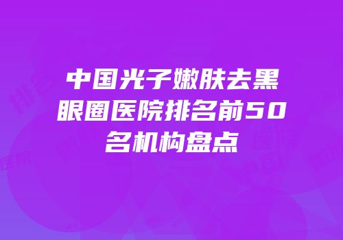中国光子嫩肤去黑眼圈医院排名前50名机构盘点