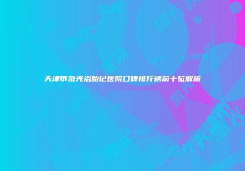天津市激光治胎记医院口碑排行榜前十位解析